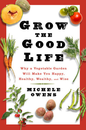 Grow the Good Life: Why a Vegetable Garden Will Make You Happy, Healthy, Wealthy, and Wise by Michelle Owens