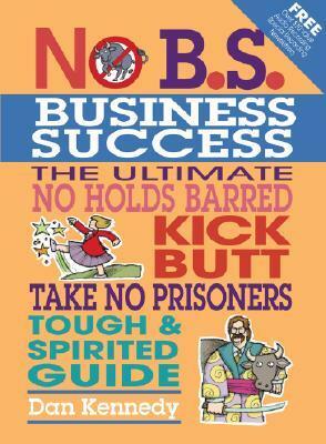 No B.S. Business Sucess: The Ultimate No Holds Barred, Kick Butt, Take No Prisoners, Tough & Spirited Guide by Dan S. Kennedy