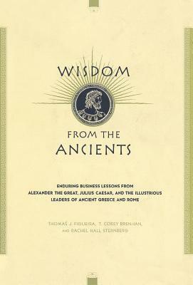 Wisdom from the Ancients: Enduring Business Lessons from Alexander the Great, Julius Caesar, and the Illustrious Leaders of Ancient Greece and R by Rachel Hall Sternberg, Thomas J. Figueira, T. Corey Brennan