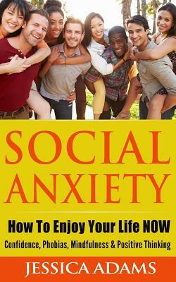Social Anxiety: How To Enjoy Your Life NOW - Confidence, Phobias, Mindfulness & Positive Thinking by Jessica Adams