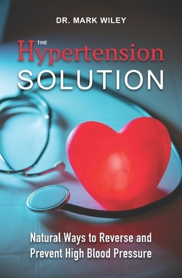 The Hypertension Solution: Natural Ways to Reverse and Prevent High Blood Pressure by Mark Wiley