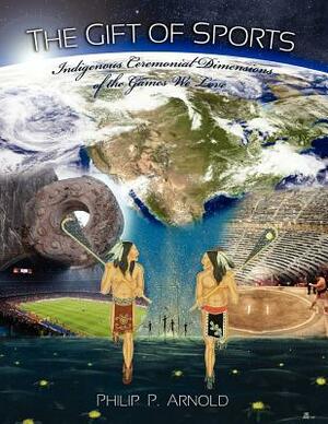 The Gift of Sports: Indigenous Ceremonial Dimensions of the Games We Love (First Edition) by Philip P. Arnold