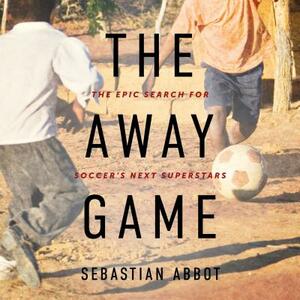 The Away Game: The Epic Search for Soccer's Next Superstars by Sebastian Abbot