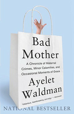Bad Mother: A Chronicle of Maternal Crimes, Minor Calamities, and Occasional Moments of Grace by Ayelet Waldman