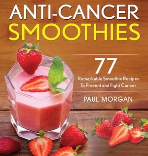 Anti-Cancer Smoothies: 77 Remarkable Smoothie Recipes to Prevent and Fight Cancer by Paul Morgan