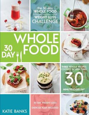 The 30 Day Whole Food Weight Loss Challenge: 30 Day Whole Food: Three Whole Recipes Cooked in Less than 30 Minutes Every Day: 30 Day Weight Loss Exerc by Katie Banks