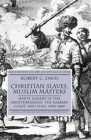 Christian Slaves,Muslim Masters: White Slavery in the Mediterranean,the Barbary Coast,and Italy,1500-1800 by Robert C. Davis, Robert C. Davis