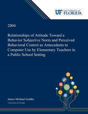 Relationships of Attitude Toward a Behavior Subjective Norm and Perceived Behavioral Control as Antecedents to Computer Use by Elementary Teachers in by James Geddes