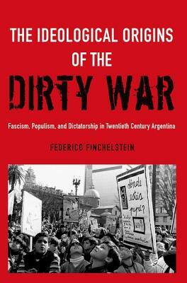 The Ideological Origins of the Dirty War: Fascism, Populism, and Dictatorship in Twentieth Century Argentina by Federico Finchelstein