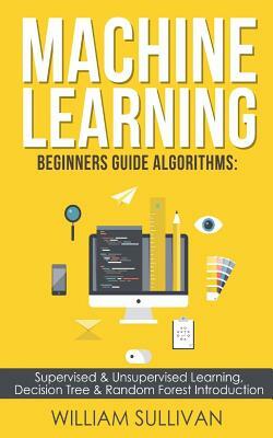 Machine Learning Beginners Guide Algorithms: Supervised & Unsupervised Learning, Decision Tree & Random Forest Introduction by William Sullivan