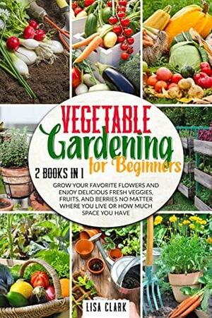 Vegetable Gardening For Beginners: 2 Books in 1: Grow Your Favorite Flowers and Enjoy Delicious Fresh Veggies, Fruits, and Berries No Matter Where You Live or How Much Space You Have by Lisa Clark