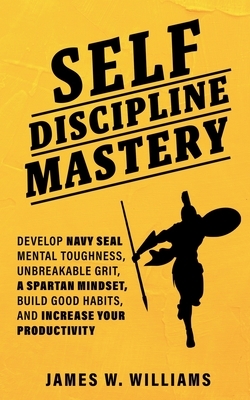 Self-discipline Mastery: Develop Navy Seal Mental Toughness, Unbreakable Grit, Spartan Mindset, Build Good Habits, and Increase Your Productivi by James W. Williams