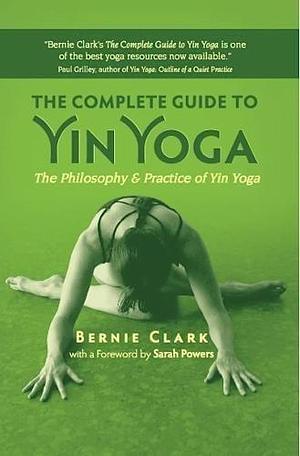 The Complete Guide to Yin Yoga: The Philosophy and Practice of Yin Yoga by Bernie Clark by Bernie Clark, Bernie Clark