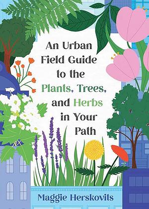 An Urban Field Guide to the Plants, Trees, and Herbs in Your Path by Maggie Herskovits