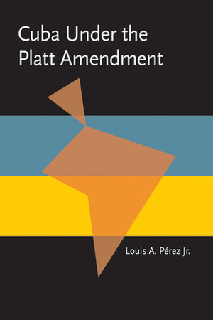 Cuba under the Platt Amendment, 1902-1934 by Louis A. Pérez Jr.