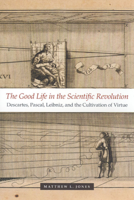 The Good Life in the Scientific Revolution: Descartes, Pascal, Leibniz, and the Cultivation of Virtue by Matthew L. Jones