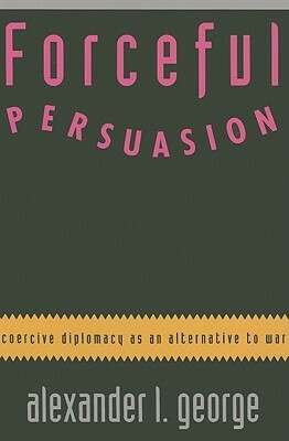 Forceful Persuasion: Coercive Diplomacy as an Alternative to War by Alexander L. George