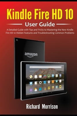 Kindle Fire HD 10 User Guide: A Detailed Guide with Tips and Tricks to Mastering the New Kindle Fire HD 10 Hidden Features and Troubleshooting Commo by Richard Morrison