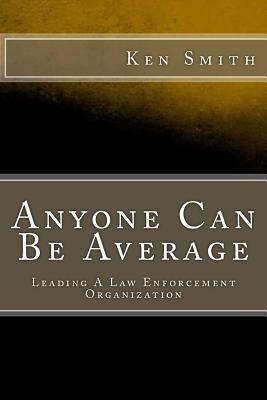 Anyone Can Be Average: Leading A Law Enforcement Organization by Ken Smith