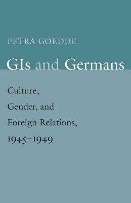 GIS and Germans: Culture, Gender, and Foreign Relations, 1945-1949 by Petra Goedde