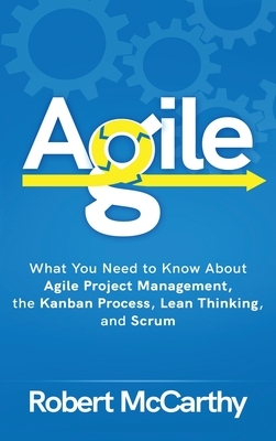 Agile: What You Need to Know About Agile Project Management, the Kanban Process, Lean Thinking, and Scrum by Robert McCarthy