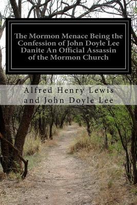 The Mormon Menace Being the Confession of John Doyle Lee Danite An Official Assassin of the Mormon Church: Under the Late Brigham Young by John Doyle Lee, Alfred Henry Lewis
