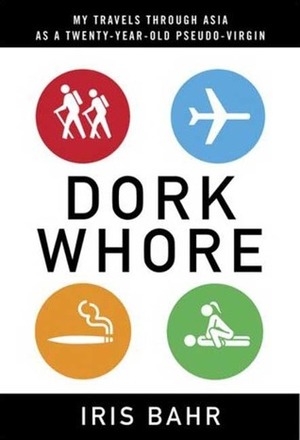 Dork Whore: My Travels Through Asia as a Twenty-Year-Old Pseudo-Virgin by Iris Bahr