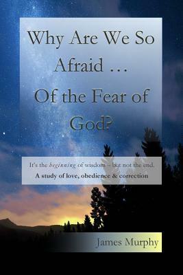 Why Are We So Afraid ... Of the Fear of God?: It's the beginning of wisdom - but not the end. A study of love, obedience & correction. by James Murphy