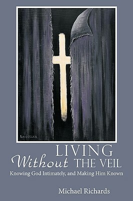 Living Without the Veil: Knowing God Intimately, and Making Him Known by Michael Richards