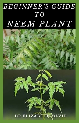 Beginner's Guide to Neem Plant: Everything You Need To Know About Neem Plant: Cultivation, Health Benefits, Extraction, Growing and uses by Elizabeth David