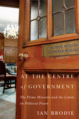 At the Centre of Government: The Prime Minister and the Limits on Political Power by Ian Brodie