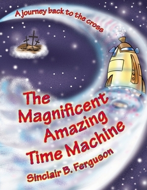 The Magnificent Amazing Time Machine: A Journey Back to the Cross by Sinclair B. Ferguson