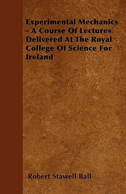 Experimental Mechanics - A Course Of Lectures Delivered At The Royal College Of Science For Ireland by Robert Stawell Ball