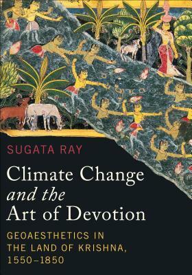 Climate Change and the Art of Devotion: Geoaesthetics in the Land of Krishna, 1550-1850 by Sugata Ray