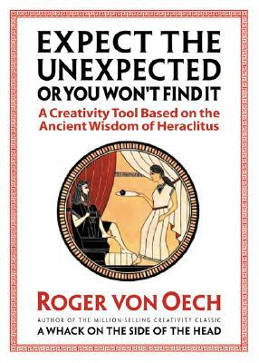 Expect the Unexpected (or You Won't Find It): A Creativity Tool Based on the Ancient Wisdom of Heraclitus by Roger Von Oech