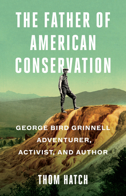 The Father of American Conservation: George Bird Grinnell Adventurer, Activist, and Author by Thom Hatch