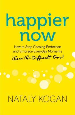 Happier Now: How to Stop Chasing Perfection and Embrace Everyday Moments (Even the Difficult Ones) by Nataly Kogan