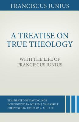 A Treatise on True Theology with the Life of Franciscus Junius by Franciscus Junius, David C. Noe