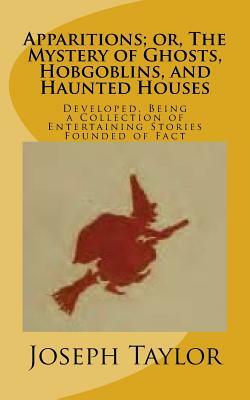 Apparitions; or, The Mystery of Ghosts, Hobgoblins, and Haunted Houses: Developed, Being a Collection of Entertaining Stories Founded of Fact by Joseph Taylor