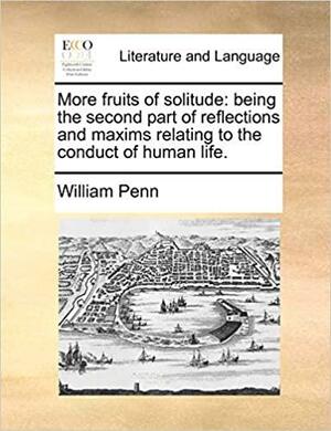 More Fruits of Solitude: Being the Second Part of Reflections and Maxims Relating to the Conduct of Human Life. by William Penn