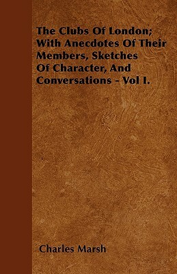 The Clubs Of London; With Anecdotes Of Their Members, Sketches Of Character, And Conversations - Vol I. by Charles Marsh