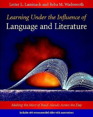 Learning Under the Influence of Language and Literature: Making the Most of Read-Alouds Across the Day by Lester L. Laminack, Reba M. Wadsworth