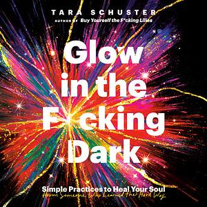 Glow in the F*cking Dark: Simple Practices to Heal Your Soul, from Someone Who Learned the Hard Way by Tara Schuster
