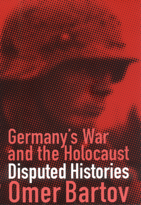 Germany's War and the Holocaust: Disputed Histories by Omer Bartov