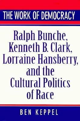 The Work of Democracy: Ralph Bunche, Kenneth B. Clark, Lorraine Hansberry, and the Cultural Politics of Race by Ben Keppel