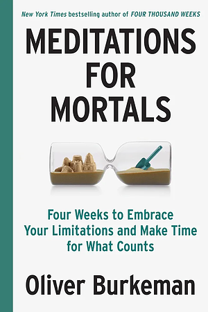 Meditations for Mortals: Four Weeks to Embrace Your Limitations and Make Time for What Counts by Oliver Burkeman