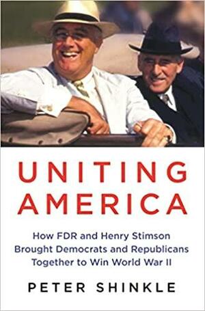 Uniting America: How FDR and Henry Stimson Brought Democrats and Republicans Together to Win World War II by Peter Shinkle, Peter Shinkle