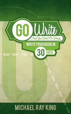 Go Write and You Won't Go Wrong: Write Your Book in 30 Days! by Michael Ray King