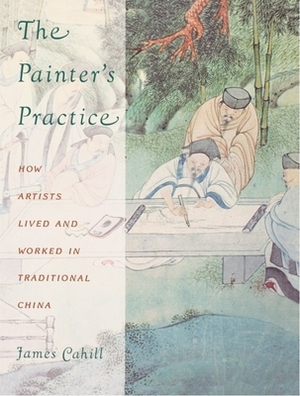 The Painter's Practice: How Artists Lived and Worked in Traditional China by James Cahill