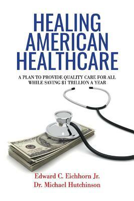 Healing American Healthcare, Volume 1: A Plan to Provide Quality Care for All, While Saving $1 Trillion a Year by Edward C. Eichhorn, Michael Hutchinson